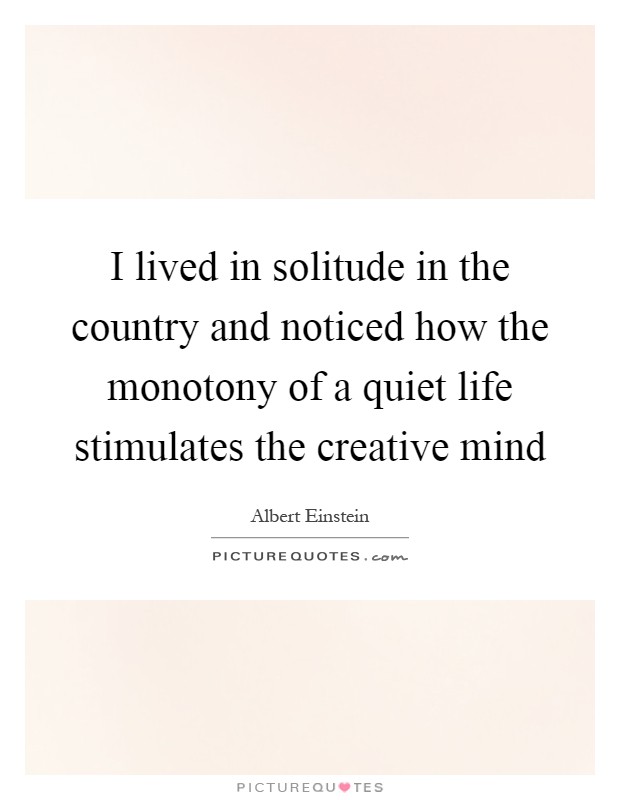 I lived in solitude in the country and noticed how the monotony of a quiet life stimulates the creative mind Picture Quote #1