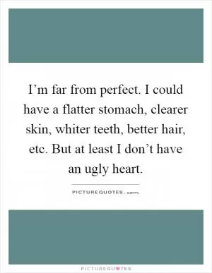 I’m far from perfect. I could have a flatter stomach, clearer skin, whiter teeth, better hair, etc. But at least I don’t have an ugly heart Picture Quote #1