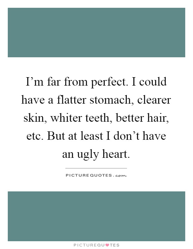 I'm far from perfect. I could have a flatter stomach, clearer skin, whiter teeth, better hair, etc. But at least I don't have an ugly heart Picture Quote #1