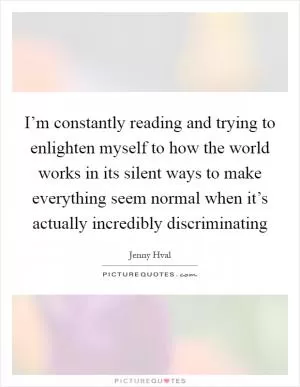 I’m constantly reading and trying to enlighten myself to how the world works in its silent ways to make everything seem normal when it’s actually incredibly discriminating Picture Quote #1