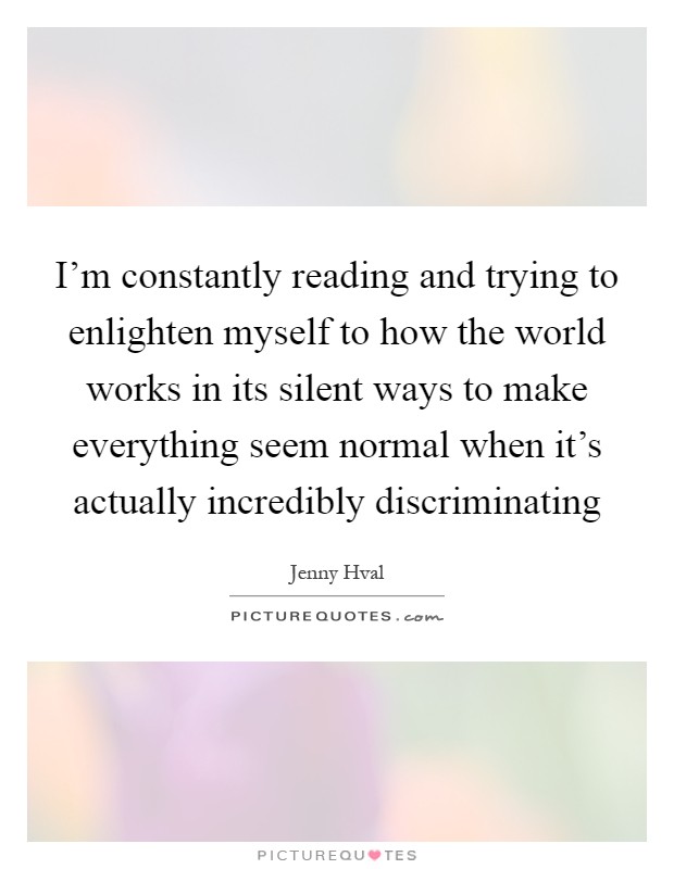 I'm constantly reading and trying to enlighten myself to how the world works in its silent ways to make everything seem normal when it's actually incredibly discriminating Picture Quote #1