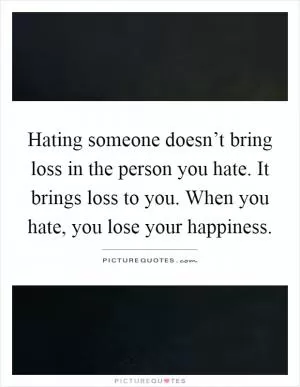 Hating someone doesn’t bring loss in the person you hate. It brings loss to you. When you hate, you lose your happiness Picture Quote #1