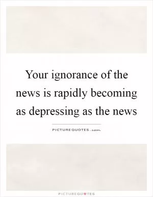Your ignorance of the news is rapidly becoming as depressing as the news Picture Quote #1
