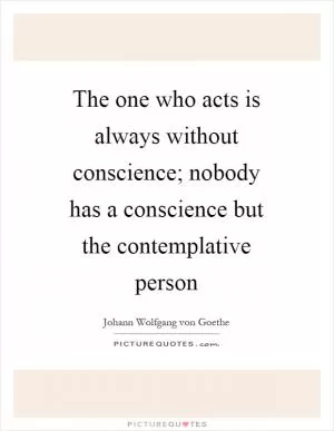 The one who acts is always without conscience; nobody has a conscience but the contemplative person Picture Quote #1