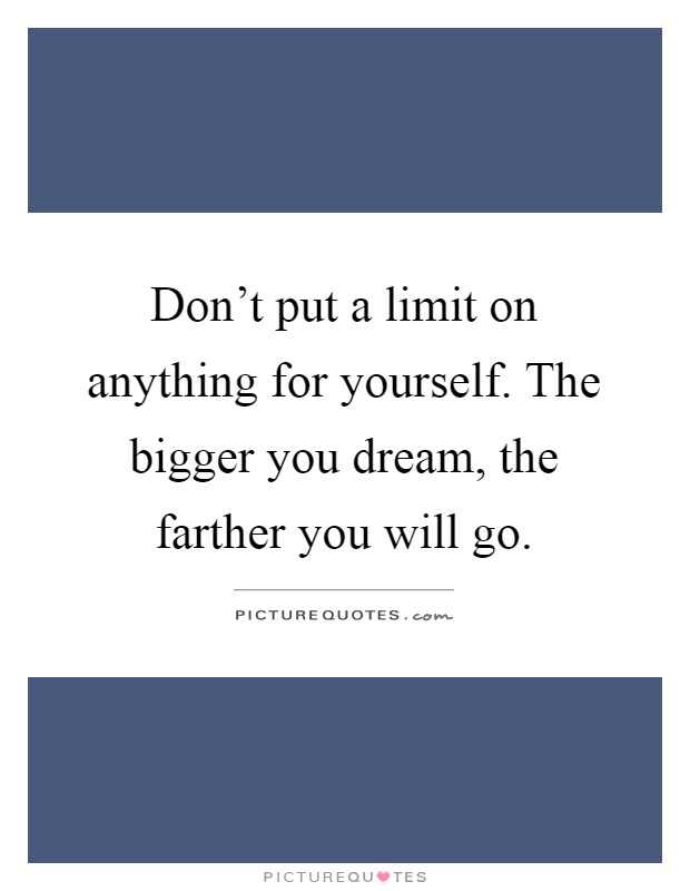 Don't put a limit on anything for yourself. The bigger you dream, the farther you will go Picture Quote #1