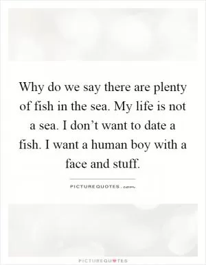 Why do we say there are plenty of fish in the sea. My life is not a sea. I don’t want to date a fish. I want a human boy with a face and stuff Picture Quote #1