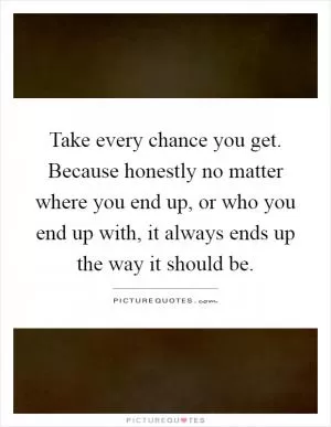Take every chance you get. Because honestly no matter where you end up, or who you end up with, it always ends up the way it should be Picture Quote #1