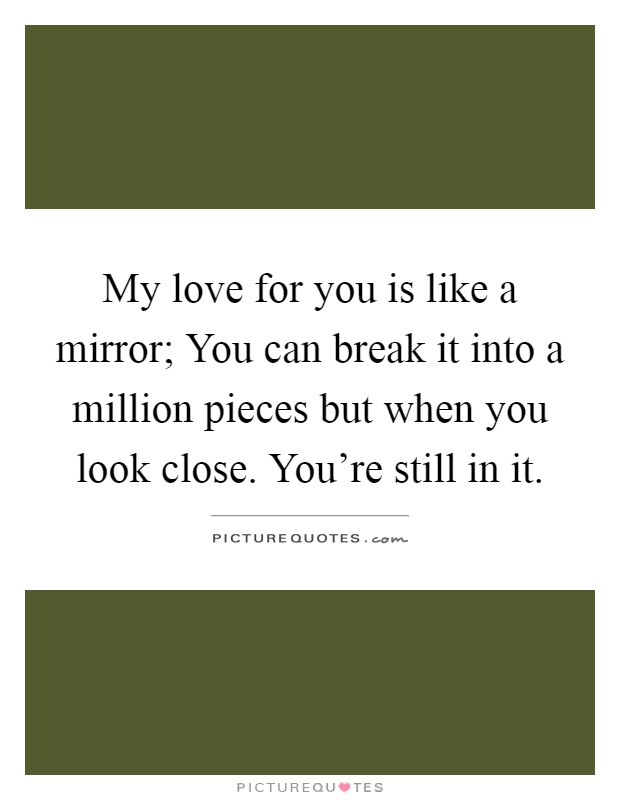 My love for you is like a mirror; You can break it into a million pieces but when you look close. You're still in it Picture Quote #1
