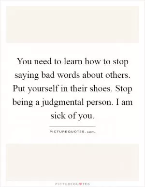 You need to learn how to stop saying bad words about others. Put yourself in their shoes. Stop being a judgmental person. I am sick of you Picture Quote #1