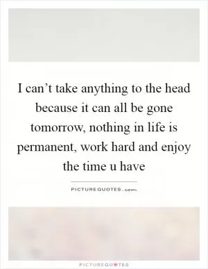 I can’t take anything to the head because it can all be gone tomorrow, nothing in life is permanent, work hard and enjoy the time u have Picture Quote #1