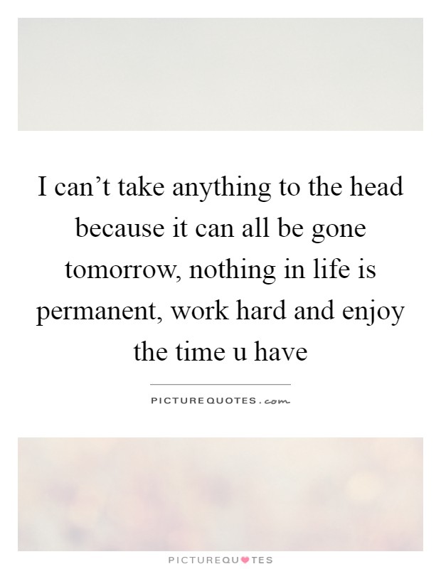 I can't take anything to the head because it can all be gone tomorrow, nothing in life is permanent, work hard and enjoy the time u have Picture Quote #1