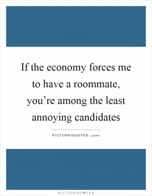 If the economy forces me to have a roommate, you’re among the least annoying candidates Picture Quote #1