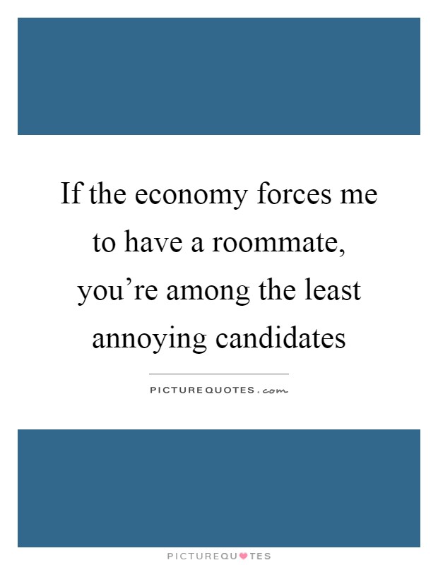 If the economy forces me to have a roommate, you're among the least annoying candidates Picture Quote #1
