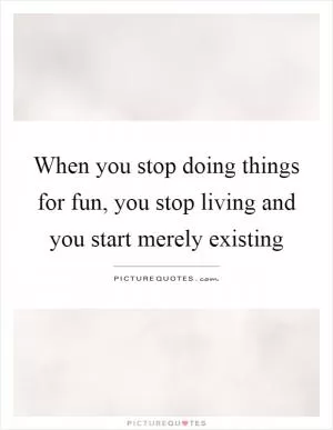 When you stop doing things for fun, you stop living and you start merely existing Picture Quote #1