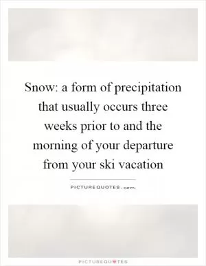 Snow: a form of precipitation that usually occurs three weeks prior to and the morning of your departure from your ski vacation Picture Quote #1