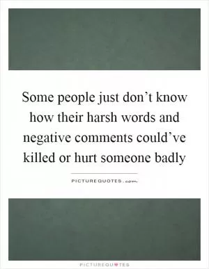 Some people just don’t know how their harsh words and negative comments could’ve killed or hurt someone badly Picture Quote #1