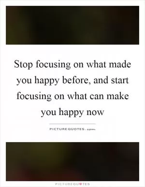 Stop focusing on what made you happy before, and start focusing on what can make you happy now Picture Quote #1