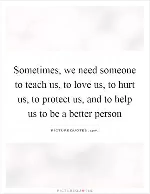Sometimes, we need someone to teach us, to love us, to hurt us, to protect us, and to help us to be a better person Picture Quote #1