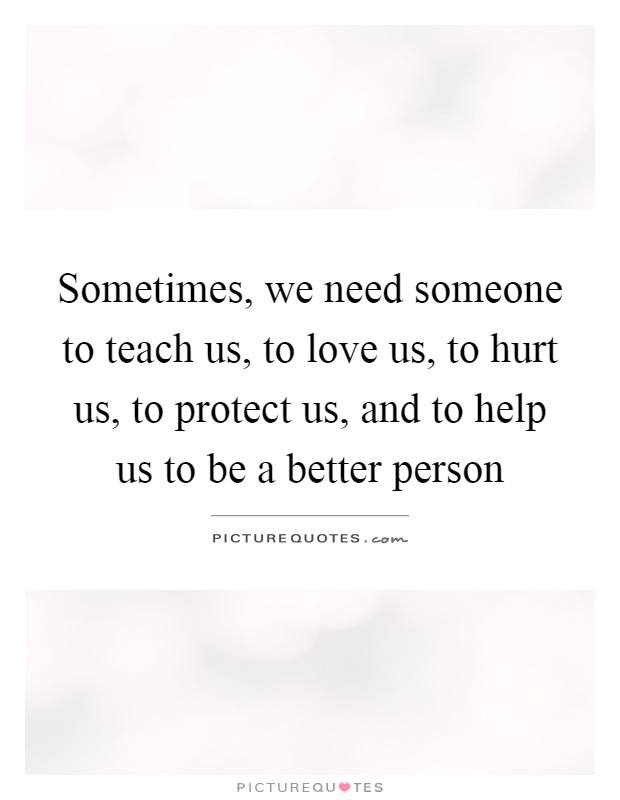 Sometimes, we need someone to teach us, to love us, to hurt us, to protect us, and to help us to be a better person Picture Quote #1