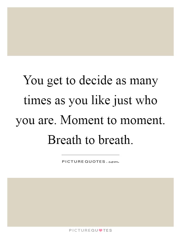 You get to decide as many times as you like just who you are. Moment to moment. Breath to breath Picture Quote #1