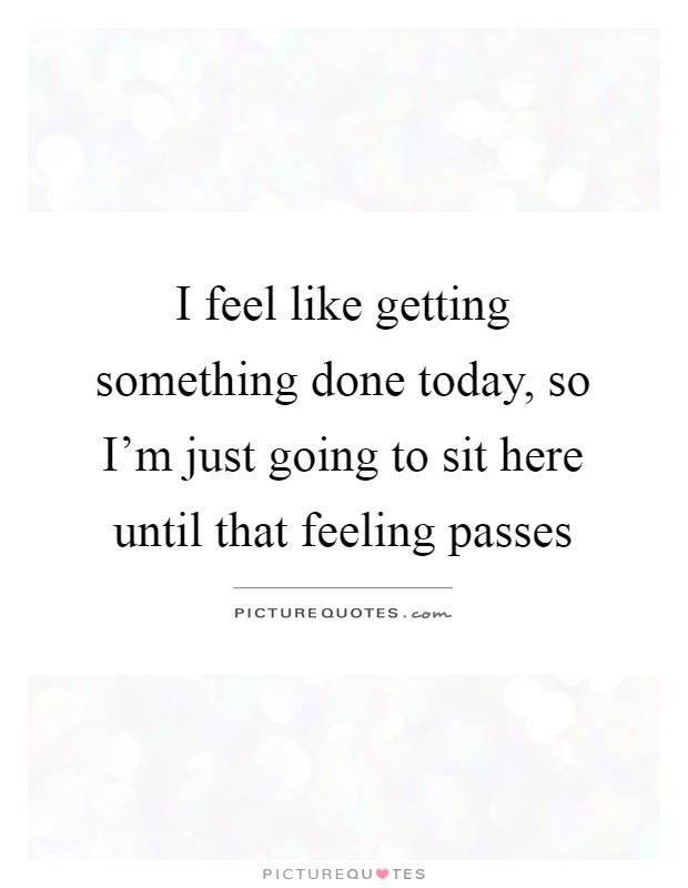 I feel like getting something done today, so I'm just going to sit here until that feeling passes Picture Quote #1