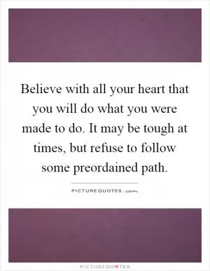 Believe with all your heart that you will do what you were made to do. It may be tough at times, but refuse to follow some preordained path Picture Quote #1