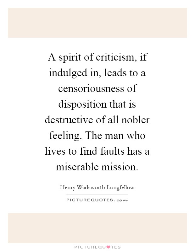 A spirit of criticism, if indulged in, leads to a censoriousness of disposition that is destructive of all nobler feeling. The man who lives to find faults has a miserable mission Picture Quote #1