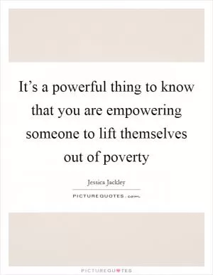 It’s a powerful thing to know that you are empowering someone to lift themselves out of poverty Picture Quote #1