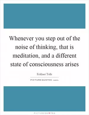 Whenever you step out of the noise of thinking, that is meditation, and a different state of consciousness arises Picture Quote #1