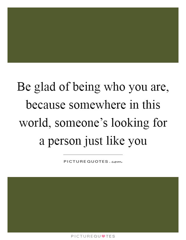 Be glad of being who you are, because somewhere in this world, someone's looking for a person just like you Picture Quote #1