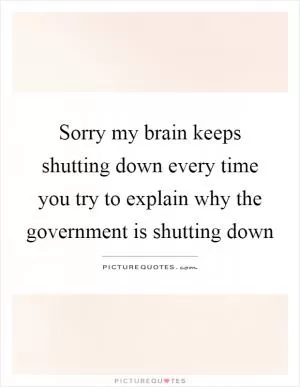 Sorry my brain keeps shutting down every time you try to explain why the government is shutting down Picture Quote #1