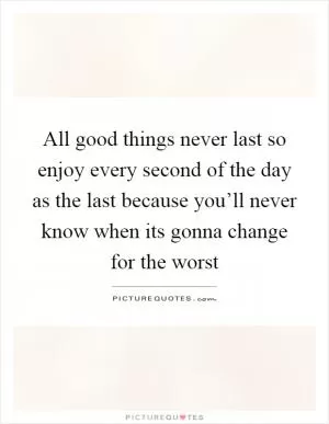 All good things never last so enjoy every second of the day as the last because you’ll never know when its gonna change for the worst Picture Quote #1