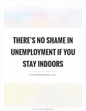 There’s no shame in unemployment if you stay indoors Picture Quote #1