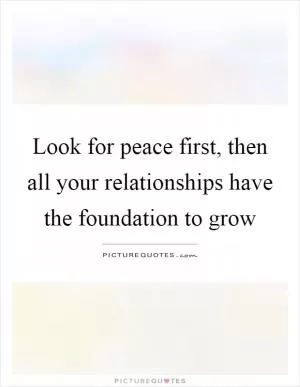 Look for peace first, then all your relationships have the foundation to grow Picture Quote #1