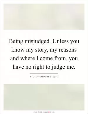 Being misjudged. Unless you know my story, my reasons and where I come from, you have no right to judge me Picture Quote #1