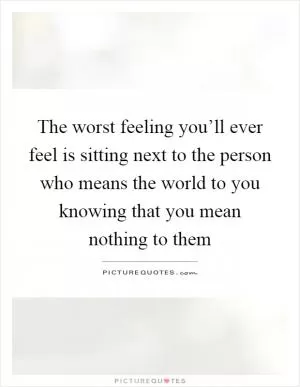 The worst feeling you’ll ever feel is sitting next to the person who means the world to you knowing that you mean nothing to them Picture Quote #1