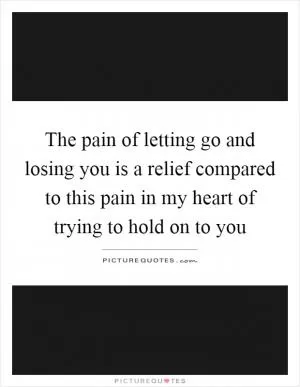 The pain of letting go and losing you is a relief compared to this pain in my heart of trying to hold on to you Picture Quote #1
