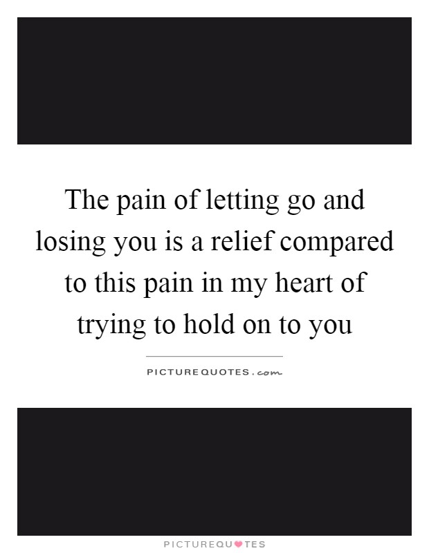 The pain of letting go and losing you is a relief compared to this pain in my heart of trying to hold on to you Picture Quote #1