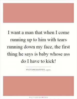 I want a man that when I come running up to him with tears running down my face, the first thing he says is baby whose ass do I have to kick! Picture Quote #1
