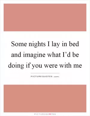 Some nights I lay in bed and imagine what I’d be doing if you were with me Picture Quote #1