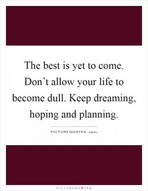 The best is yet to come. Don’t allow your life to become dull. Keep dreaming, hoping and planning Picture Quote #1