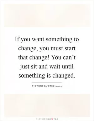 If you want something to change, you must start that change! You can’t just sit and wait until something is changed Picture Quote #1