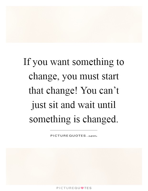 If you want something to change, you must start that change! You can't just sit and wait until something is changed Picture Quote #1