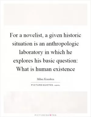 For a novelist, a given historic situation is an anthropologic laboratory in which he explores his basic question: What is human existence Picture Quote #1