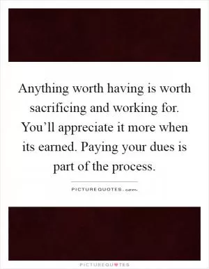 Anything worth having is worth sacrificing and working for. You’ll appreciate it more when its earned. Paying your dues is part of the process Picture Quote #1