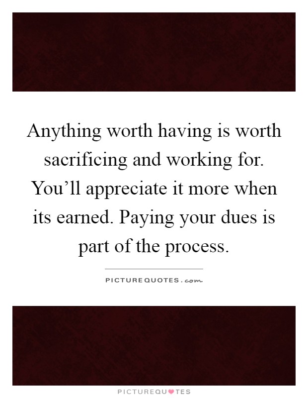 Anything worth having is worth sacrificing and working for. You'll appreciate it more when its earned. Paying your dues is part of the process Picture Quote #1