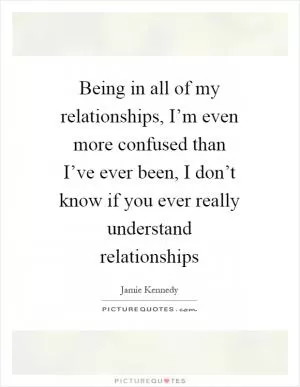 Being in all of my relationships, I’m even more confused than I’ve ever been, I don’t know if you ever really understand relationships Picture Quote #1