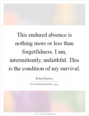 This endured absence is nothing more or less than forgetfulness. I am, intermittently, unfaithful. This is the condition of my survival Picture Quote #1