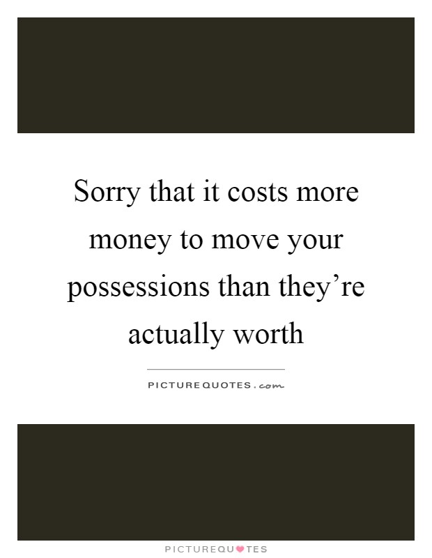 Sorry that it costs more money to move your possessions than they're actually worth Picture Quote #1