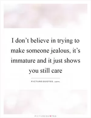 I don’t believe in trying to make someone jealous, it’s immature and it just shows you still care Picture Quote #1